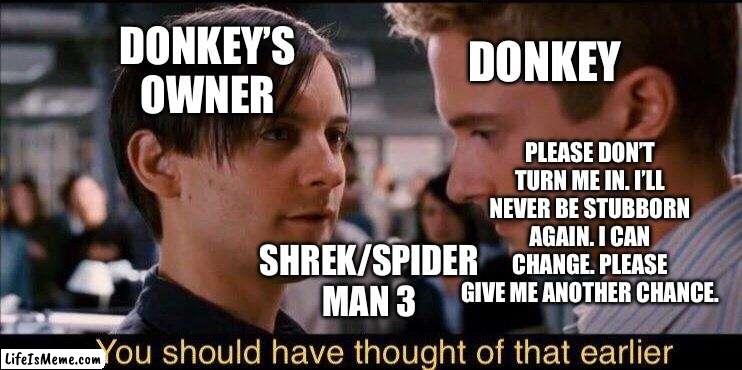 Bully Maguire (Donkey’s owner) about to turn Eddie Brock (Donkey) in. | DONKEY’S OWNER; DONKEY; PLEASE DON’T TURN ME IN. I’LL NEVER BE STUBBORN AGAIN. I CAN CHANGE. PLEASE GIVE ME ANOTHER CHANCE. SHREK/SPIDER MAN 3 | image tagged in you should have thought of that earlier,bully maguire,shrek,crossover memes,funny memes | made w/ Lifeismeme meme maker