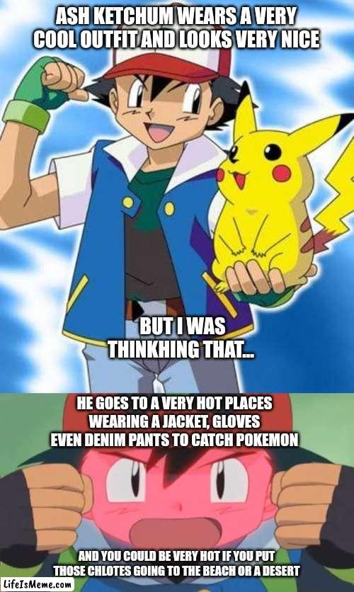 Pokémon chlotes be like | ASH KETCHUM WEARS A VERY COOL OUTFIT AND LOOKS VERY NICE; BUT I WAS THINKHING THAT... HE GOES TO A VERY HOT PLACES WEARING A JACKET, GLOVES EVEN DENIM PANTS TO CATCH POKEMON; AND YOU COULD BE VERY HOT IF YOU PUT THOSE CHLOTES GOING TO THE BEACH OR A DESERT | image tagged in pokemon,clothes,memes | made w/ Lifeismeme meme maker