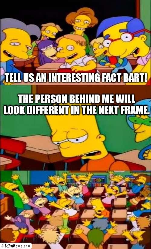 Bart will be back with more interesting facts! | TELL US AN INTERESTING FACT BART! THE PERSON BEHIND ME WILL LOOK DIFFERENT IN THE NEXT FRAME. | image tagged in say the line bart simpsons,memes,fun fact | made w/ Lifeismeme meme maker