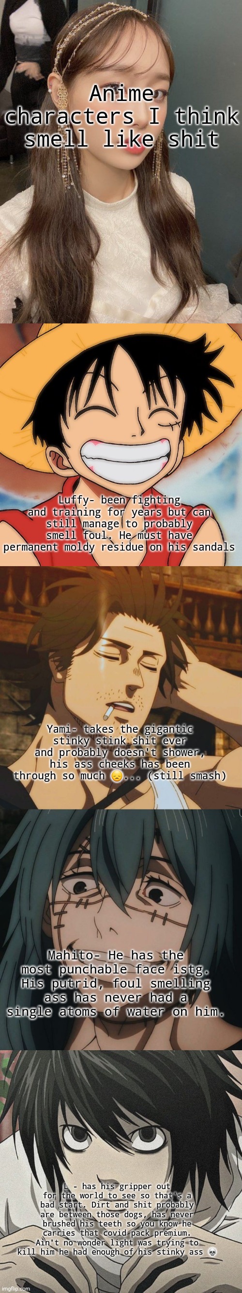 Pt 2 bc I'm bored | Anime characters I think smell like shit; Luffy- been fighting and training for years but can still manage to probably smell foul. He must have permanent moldy residue on his sandals; Yami- takes the gigantic stinky stink shit ever and probably doesn't shower, his ass cheeks has been through so much 😞... (still smash); Mahito- He has the most punchable face istg. His putrid, foul smelling ass has never had a single atoms of water on him. L - has his gripper out for the world to see so that's a bad start. Dirt and shit probably are between those dogs, has never brushed his teeth so you know he carries that covid pack premium. Ain't no wonder light was trying to kill him he had enough of his stinky ass 💀 | image tagged in anime,chuu | made w/ Lifeismeme meme maker
