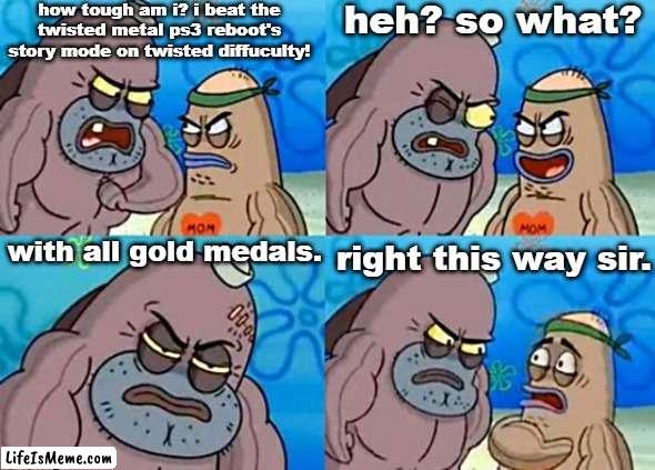 "welcome to the playstation pitoon, how tough are ya?" | how tough am i? i beat the twisted metal ps3 reboot's story mode on twisted diffuculty! heh? so what? with all gold medals. right this way sir. | image tagged in welcome to the salty spitoon,twisted metal,ps3,playstation,gamer,video games | made w/ Lifeismeme meme maker