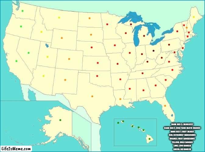 Literally every imgfliper: | DARK RED 3: DEADLIEST
DARK RED 2: 999/1000 DEATH CHANCE
DARK RED 1: VERY DEADLY
RED: EXTREMELY DANGEROUS
ORANGE: VERY DANGEROUS
YELLOW: MILD DANGER
LIME: LOW DANGER
GREEN: NO DANGER | image tagged in usa map | made w/ Lifeismeme meme maker