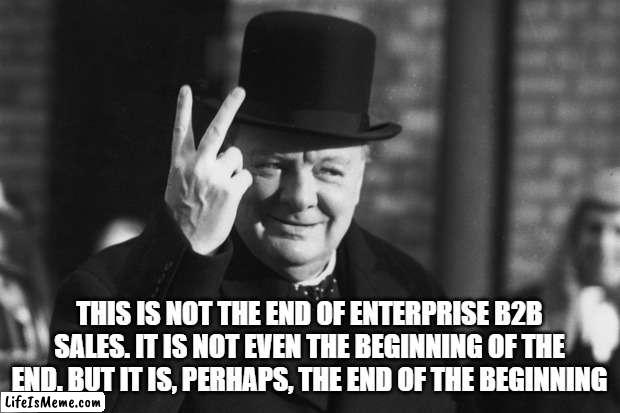 Winston on Sales | THIS IS NOT THE END OF ENTERPRISE B2B SALES. IT IS NOT EVEN THE BEGINNING OF THE END. BUT IT IS, PERHAPS, THE END OF THE BEGINNING | image tagged in winston churchill | made w/ Lifeismeme meme maker