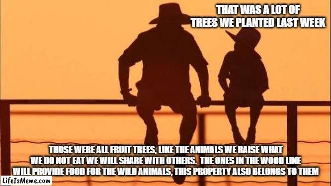 Cowboy Wisdom, live with nature, don't compete with it | THAT WAS A LOT OF TREES WE PLANTED LAST WEEK; THOSE WERE ALL FRUIT TREES, LIKE THE ANIMALS WE RAISE WHAT WE DO NOT EAT WE WILL SHARE WITH OTHERS.  THE ONES IN THE WOOD LINE WILL PROVIDE FOOD FOR THE WILD ANIMALS, THIS PROPERTY ALSO BELONGS TO THEM | image tagged in cowboy father and son,cowboy wisdom,live with nature,grow food,nature,plants | made w/ Lifeismeme meme maker