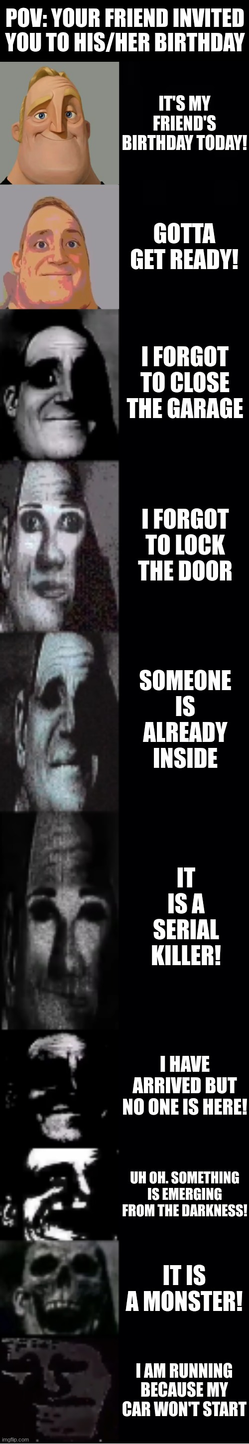 It is your BFF's birthday! | POV: YOUR FRIEND INVITED YOU TO HIS/HER BIRTHDAY; IT'S MY FRIEND'S BIRTHDAY TODAY! GOTTA GET READY! I FORGOT TO CLOSE THE GARAGE; I FORGOT TO LOCK THE DOOR; SOMEONE IS ALREADY INSIDE; IT IS A SERIAL KILLER! I HAVE ARRIVED BUT NO ONE IS HERE! UH OH. SOMETHING IS EMERGING FROM THE DARKNESS! IT IS A MONSTER! I AM RUNNING BECAUSE MY CAR WON'T START | image tagged in mr incredible becoming uncanny | made w/ Lifeismeme meme maker