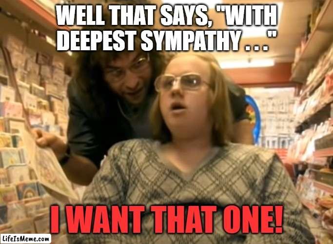 Birthday Condolences | WELL THAT SAYS, "WITH DEEPEST SYMPATHY . . ."; I WANT THAT ONE! | image tagged in birthday,sympathy | made w/ Lifeismeme meme maker