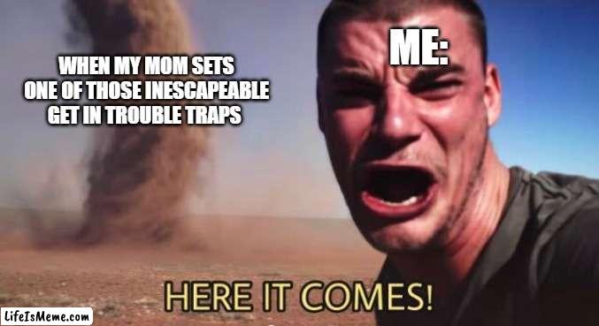 You know those traps that your mom sets that you either get in trouble this way, that way, or another way? ya, this is what that | ME:; WHEN MY MOM SETS ONE OF THOSE INESCAPEABLE GET IN TROUBLE TRAPS | image tagged in here it comes,getting in trouble,traps | made w/ Lifeismeme meme maker