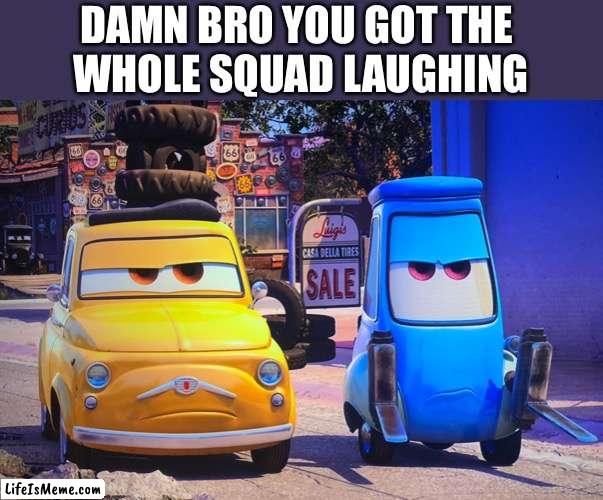 You got the whole squad laughing | DAMN BRO YOU GOT THE 
WHOLE SQUAD LAUGHING | image tagged in pixar cars grumpy guido luigi | made w/ Lifeismeme meme maker
