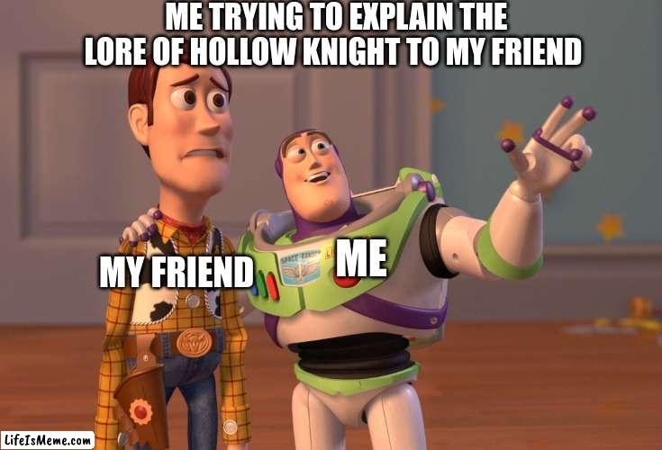 hollow knight noobs | ME TRYING TO EXPLAIN THE LORE OF HOLLOW KNIGHT TO MY FRIEND; ME; MY FRIEND | image tagged in memes,x x everywhere | made w/ Lifeismeme meme maker