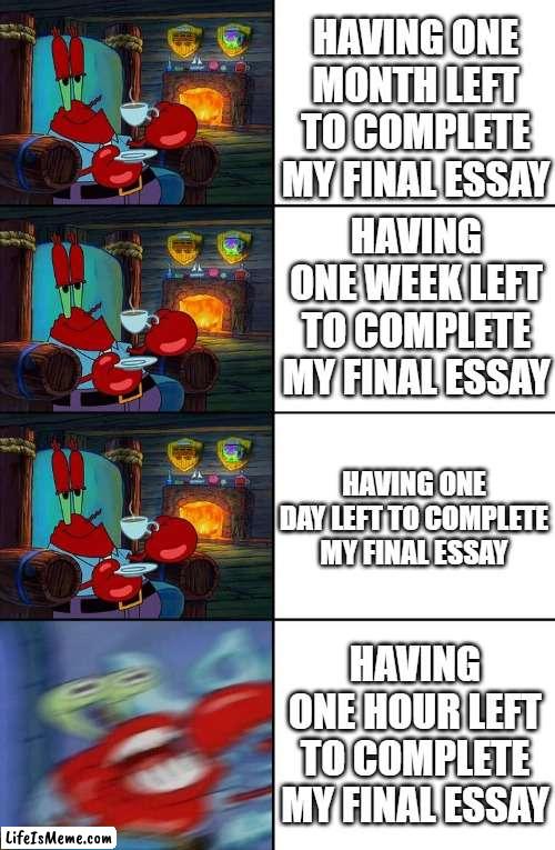 Me during finals week | HAVING ONE MONTH LEFT TO COMPLETE MY FINAL ESSAY; HAVING ONE WEEK LEFT TO COMPLETE MY FINAL ESSAY; HAVING ONE DAY LEFT TO COMPLETE MY FINAL ESSAY; HAVING ONE HOUR LEFT TO COMPLETE MY FINAL ESSAY | image tagged in shocked mr krabs | made w/ Lifeismeme meme maker