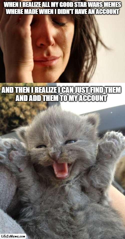 I found all my old Star Wars memes, so get ready... | WHEN I REALIZE ALL MY GOOD STAR WARS MEMES
WHERE MADE WHEN I DIDN'T HAVE AN ACCOUNT; AND THEN I REALIZE I CAN JUST FIND THEM
AND ADD THEM TO MY ACCOUNT | image tagged in memes,first world problems,yay kitty,they're coming,get ready for,star wars | made w/ Lifeismeme meme maker