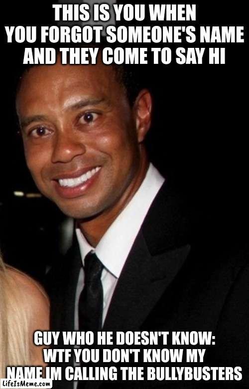 Man doesn't know Man | THIS IS YOU WHEN YOU FORGOT SOMEONE'S NAME AND THEY COME TO SAY HI; GUY WHO HE DOESN'T KNOW: WTF YOU DON'T KNOW MY NAME IM CALLING THE BULLYBUSTERS | image tagged in tiger woods in pain | made w/ Lifeismeme meme maker