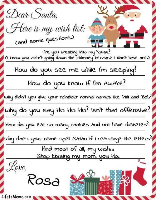 Dear Satan... | (and some questions.); Are you breaking into my house? 
(I know you aren't going down the chimney because I don't have one.); How do you see me while I'm sleeping? How do you know if I'm awake? Why didn't you give your reindeer normal names like Phil and Bob? Why do you say HO HO HO? Isn't that offensive? How do you eat so many cookies and not have diabetes? Why does your name spell Satan if I rearrange the letters? And most of all, my wish...
Stop kissing my mom, you Ho. Rosa | image tagged in wish list to santa,merry christmas,ps why did you run over grandma | made w/ Lifeismeme meme maker