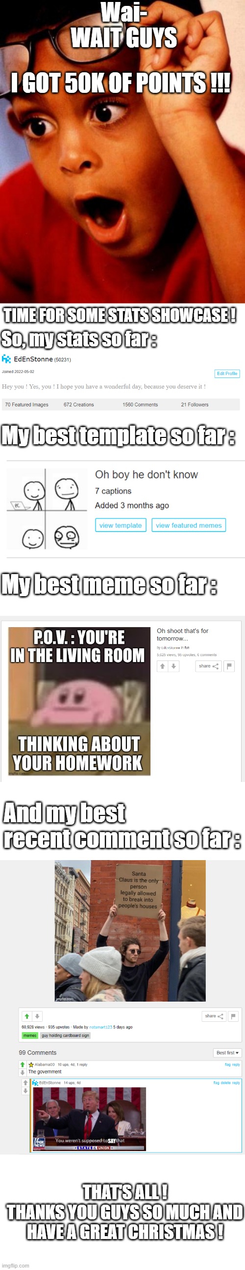 Thank you guy so much for 50k ! | Wai- WAIT GUYS; I GOT 50K OF POINTS !!! TIME FOR SOME STATS SHOWCASE ! So, my stats so far :; My best template so far :; My best meme so far :; And my best recent comment so far :; THAT'S ALL !
THANKS YOU GUYS SO MUCH AND HAVE A GREAT CHRISTMAS ! | image tagged in wow,imgflip points,thank you everyone,meanwhile on imgflip,imgflip,imgflip community | made w/ Lifeismeme meme maker