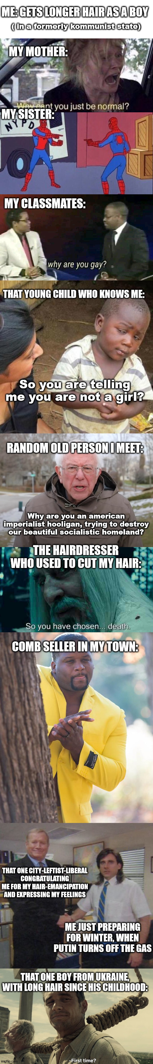 It has changed by the time | ME: GETS LONGER HAIR AS A BOY; ( in a formerly kommunist state); MY MOTHER:; MY SISTER:; MY CLASSMATES:; THAT YOUNG CHILD WHO KNOWS ME:; So you are telling me you are not a girl? RANDOM OLD PERSON I MEET:; Why are you an american imperialist hooligan, trying to destroy our beautiful socialistic homeland? THE HAIRDRESSER WHO USED TO CUT MY HAIR:; COMB SELLER IN MY TOWN:; THAT ONE CITY-LEFTIST-LIBERAL CONGRATULATING ME FOR MY HAIR-EMANCIPATION AND EXPRESSING MY FEELINGS; ME JUST PREPARING FOR WINTER, WHEN PUTIN TURNS OFF THE GAS; THAT ONE BOY FROM UKRAINE, WITH LONG HAIR SINCE HIS CHILDHOOD: | image tagged in why can't you just be normal,why are you gay,so you're telling me,bernie sanders once again asking,so you have chosen death | made w/ Lifeismeme meme maker