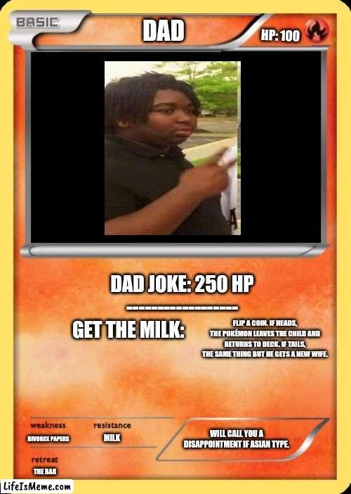Dad pokémon | DAD; HP: 100; DAD JOKE: 250 HP
------------------

GET THE MILK:; FLIP A COIN. IF HEADS, THE POKÉMON LEAVES THE CHILD AND RETURNS TO DECK. IF TAILS, THE SAME THING BUT HE GETS A NEW WIFE. MILK; WILL CALL YOU A DISAPPOINTMENT IF ASIAN TYPE. DIVORCE PAPERS; THE BAR | image tagged in blank pokemon card,milk,dad joke,high expectations asian father | made w/ Lifeismeme meme maker