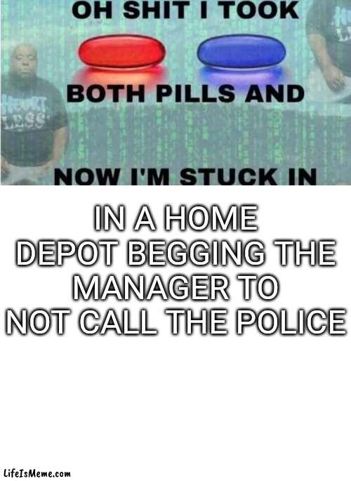 oh shit i took both pills and now im stuck in x | IN A HOME DEPOT BEGGING THE MANAGER TO NOT CALL THE POLICE | image tagged in oh shit i took both pills and now im stuck in x | made w/ Lifeismeme meme maker