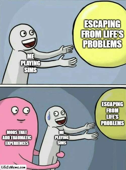 Sims Mods | ESCAPING FROM LIFE'S PROBLEMS; ME
PLAYING
SIMS; ESCAPING FROM LIFE'S PROBLEMS; MODS THAT ADD TRAUMATIC EXPERIENCES; ME
PLAYING
SIMS | image tagged in memes,running away balloon,sims 4,sims,the sims | made w/ Lifeismeme meme maker