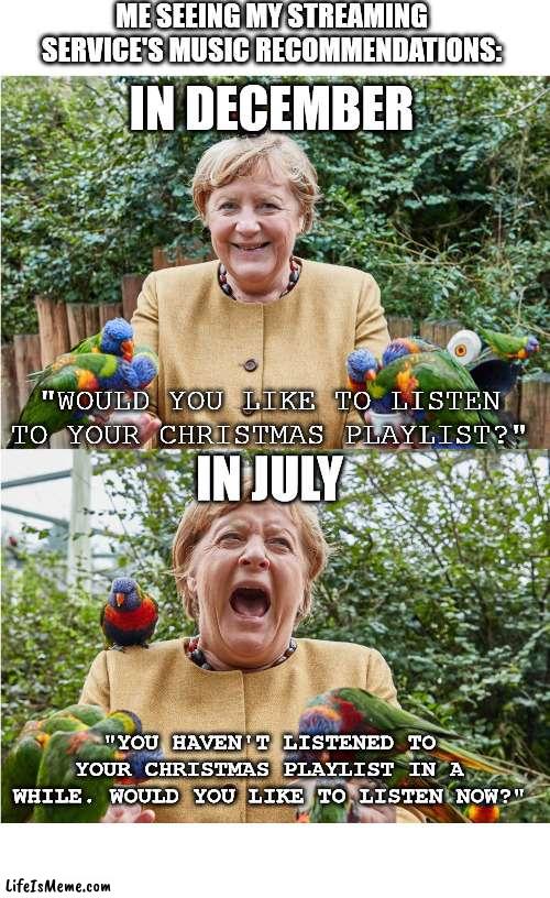 Merkel's Week | ME SEEING MY STREAMING SERVICE'S MUSIC RECOMMENDATIONS:; IN DECEMBER; IN JULY; "WOULD YOU LIKE TO LISTEN TO YOUR CHRISTMAS PLAYLIST?"; "YOU HAVEN'T LISTENED TO YOUR CHRISTMAS PLAYLIST IN A WHILE. WOULD YOU LIKE TO LISTEN NOW?" | image tagged in merkel's week | made w/ Lifeismeme meme maker
