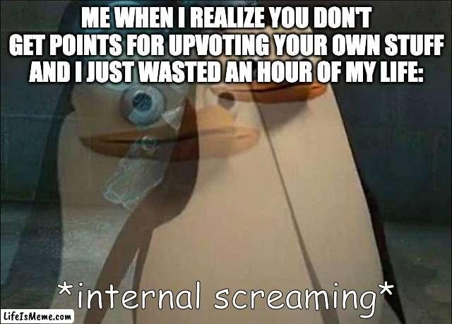 at least I got upvotes... from myself... lol | ME WHEN I REALIZE YOU DON'T GET POINTS FOR UPVOTING YOUR OWN STUFF AND I JUST WASTED AN HOUR OF MY LIFE: | image tagged in private internal screaming,screaming,internal screaming,pain,name someone who has been through more pain,thisimagehasalotoftags | made w/ Lifeismeme meme maker