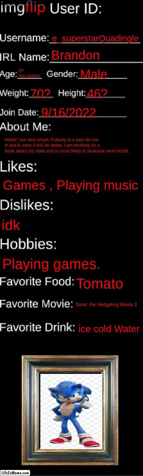 imgflip ID Card | e_superstarQuadingle; Brandon; im not saying; Male; 70? 46? 9/16/2022; Hello! I am very smart. Puberty is a pain for me rn but ik soon it will be better. I am working on a book about my state and is most likely to realease next month. Games , Playing music; idk; Playing games. Tomato; Sonic the Hedgehog Movie 2; ice cold Water | image tagged in imgflip id card | made w/ Lifeismeme meme maker