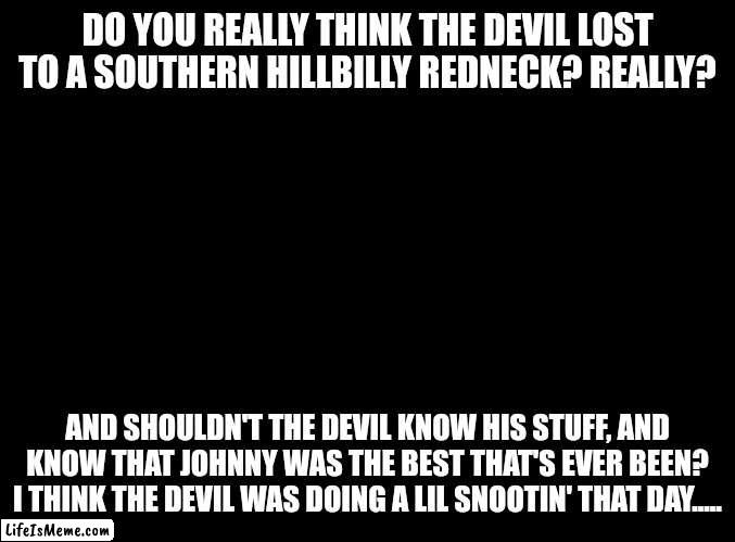 Was Johnny The Best That's Ever Been? | DO YOU REALLY THINK THE DEVIL LOST TO A SOUTHERN HILLBILLY REDNECK? REALLY? AND SHOULDN'T THE DEVIL KNOW HIS STUFF, AND KNOW THAT JOHNNY WAS THE BEST THAT'S EVER BEEN?
I THINK THE DEVIL WAS DOING A LIL SNOOTIN' THAT DAY..... | image tagged in the devil,souls,overconfident alcoholic | made w/ Lifeismeme meme maker