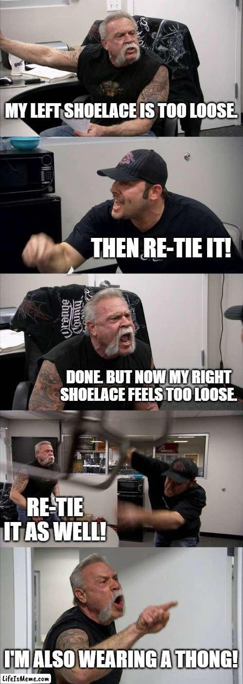 It's all Relative | MY LEFT SHOELACE IS TOO LOOSE. THEN RE-TIE IT! DONE. BUT NOW MY RIGHT SHOELACE FEELS TOO LOOSE. RE-TIE IT AS WELL! I'M ALSO WEARING A THONG! | image tagged in memes,american chopper argument | made w/ Lifeismeme meme maker