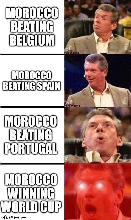 Morocco | MOROCCO BEATING BELGIUM; MOROCCO BEATING SPAIN; MOROCCO BEATING PORTUGAL; MOROCCO WINNING WORLD CUP | image tagged in vince mcmahon reaction w/glowing eyes,soccer,football,world cup | made w/ Lifeismeme meme maker