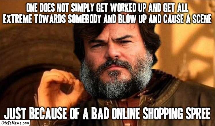Seriously I understand why u were worked up but is that an excuse - NO | ONE DOES NOT SIMPLY GET WORKED UP AND GET ALL EXTREME TOWARDS SOMEBODY AND BLOW UP AND CAUSE A SCENE; JUST BECAUSE OF A BAD ONLINE SHOPPING SPREE | image tagged in jack black one does not simply,memes,online shopping,scumbags,one does not simply,jack black | made w/ Lifeismeme meme maker