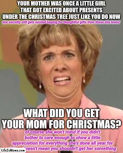 Mom's Got Dad Covered But Who's Got Mom's Back? | YOUR MOTHER WAS ONCE A LITTLE GIRL THAT GOT EXCITED ABOUT PRESENTS UNDER THE CHRISTMAS TREE JUST LIKE YOU DO NOW; she secretly still gets excited hoping for thoughtful gifts from those she loves! WHAT DID YOU GET YOUR MOM FOR CHRISTMAS? of course she won't mind if you didn't bother to care enough to show a little appreciation for everything she's done all year for you ... doesn't mean you shouldn't get her something | image tagged in disgusted kristin wiig,97 hours of labor,show your mom you care,memes,your mom is a person with feelings | made w/ Lifeismeme meme maker
