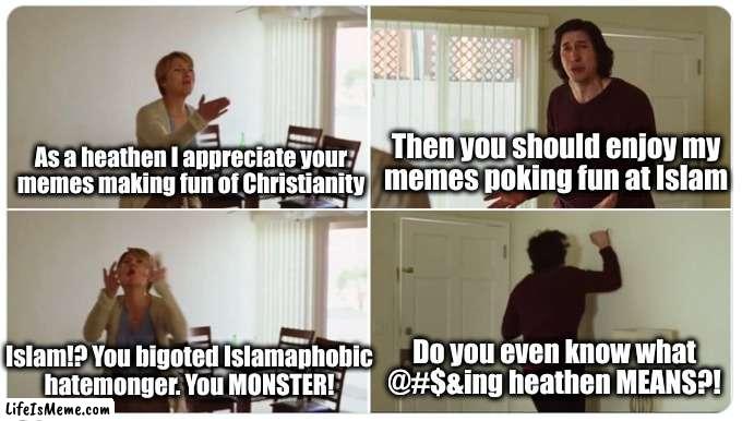 The joke of it is that this is based on a true story | Then you should enjoy my
memes poking fun at Islam; As a heathen I appreciate your
memes making fun of Christianity; Do you even know what @#$&ing heathen MEANS?! Islam!? You bigoted Islamaphobic
hatemonger. You MONSTER! | image tagged in marriage story | made w/ Lifeismeme meme maker