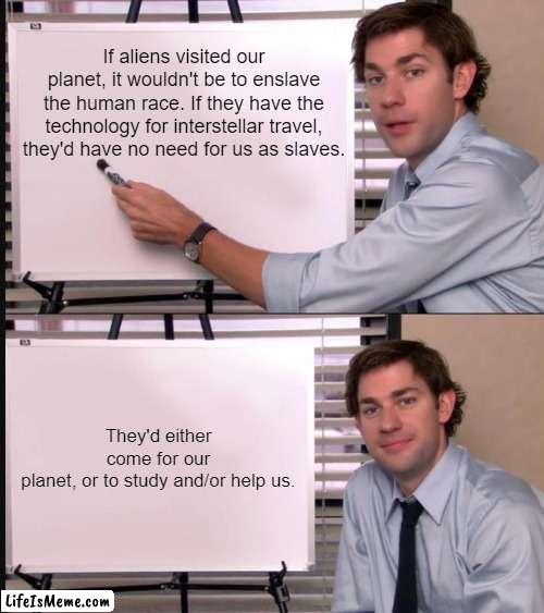 Aliens would have no need for humans. | If aliens visited our planet, it wouldn't be to enslave the human race. If they have the technology for interstellar travel, they'd have no need for us as slaves. They'd either come for our planet, or to study and/or help us. | image tagged in jim halpert pointing to whiteboard,aliens,the truth,memes,fun | made w/ Lifeismeme meme maker