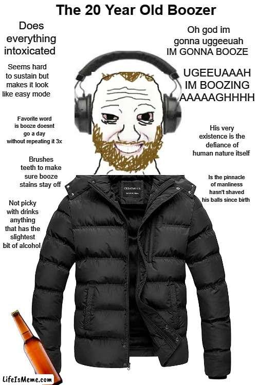 Boozer meme | The 20 Year Old Boozer; Does everything intoxicated; Oh god im gonna uggeeuah IM GONNA BOOZE; Seems hard to sustain but makes it look like easy mode; UGEEUAAAH IM BOOZING AAAAAGHHHH; Favorite word is booze doesnt go a day without repeating it 3x; His very existence is the defiance of human nature itself; Brushes teeth to make sure booze stains stay off; Is the pinnacle of manliness hasn't shaved his balls since birth; Not picky with drinks anything that has the slightest bit of alcohol | image tagged in memes,funny,funny memes | made w/ Lifeismeme meme maker