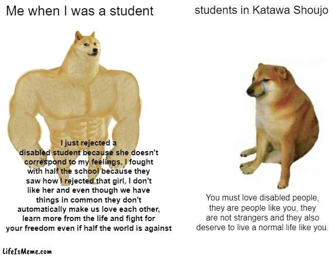 When I Play Katawa Shoujo | Me when I was a student; students in Katawa Shoujo; I just rejected a disabled student because she doesn't correspond to my feelings, I fought with half the school because they saw how I rejected that girl, I don't like her and even though we have things in common they don't automatically make us love each other, learn more from the life and fight for your freedom even if half the world is against; You must love disabled people, they are people like you, they are not strangers and they also deserve to live a normal life like you. | image tagged in memes,buff doge vs cheems | made w/ Lifeismeme meme maker