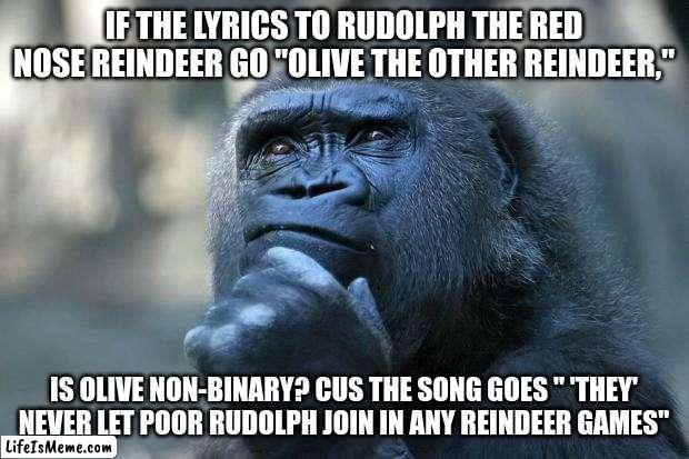 im deeply disturbed | IF THE LYRICS TO RUDOLPH THE RED NOSE REINDEER GO "OLIVE THE OTHER REINDEER,"; IS OLIVE NON-BINARY? CUS THE SONG GOES " 'THEY' NEVER LET POOR RUDOLPH JOIN IN ANY REINDEER GAMES" | image tagged in deep thoughts | made w/ Lifeismeme meme maker