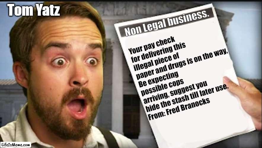 Tom Yatz's Illegal Business | Tom Yatz; Non Legal business. Your pay check for delivering this illegal piece of paper and drugs is on the way, 
Be expecting possible cops arriving, suggest you hide the stash till later use.
From: Fred Branocks | image tagged in shocked frazier | made w/ Lifeismeme meme maker