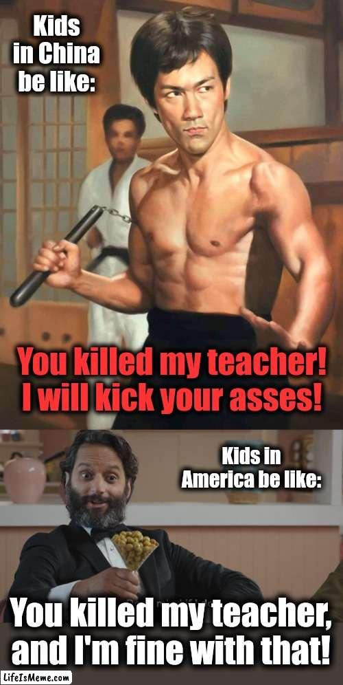 You killed my teacher! | Kids in China be like:; You killed my teacher!
I will kick your asses! Kids in America be like:; You killed my teacher, and I'm fine with that! | image tagged in don't mind if i do,bruce lee,fist of fury,you killed my teacher,memes,china | made w/ Lifeismeme meme maker