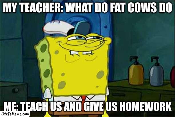 bruh so true | MY TEACHER: WHAT DO FAT COWS DO; ME: TEACH US AND GIVE US HOMEWORK | image tagged in memes,don't you squidward | made w/ Lifeismeme meme maker