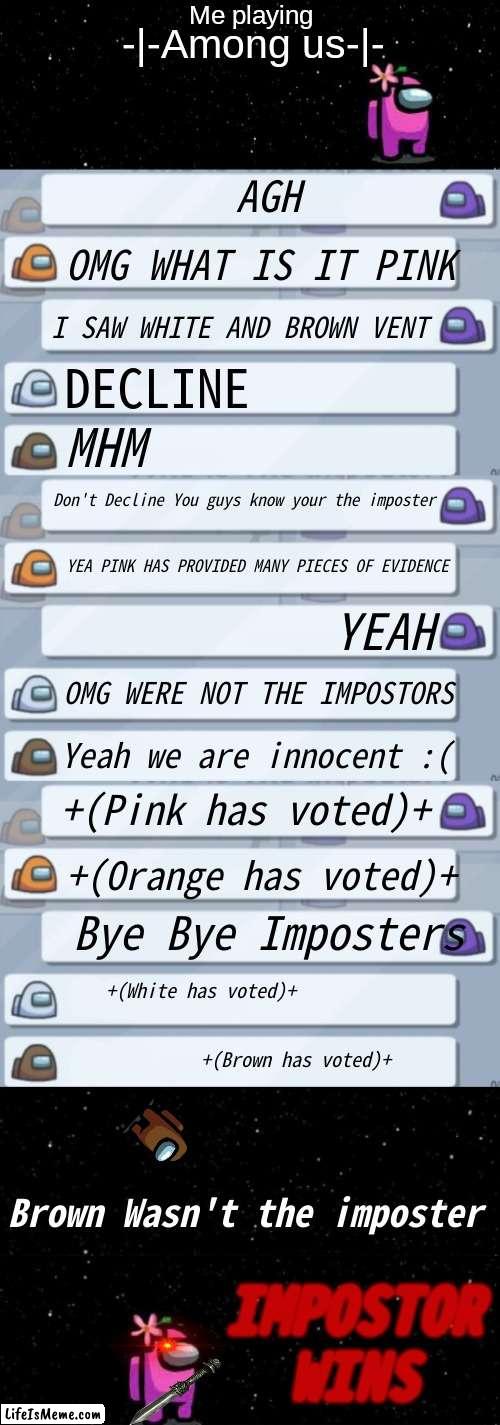 My fingers hurt doing this | Me playing; -|-Among us-|-; AGH; OMG WHAT IS IT PINK; I SAW WHITE AND BROWN VENT; DECLINE; MHM; Don't Decline You guys know your the imposter; YEA PINK HAS PROVIDED MANY PIECES OF EVIDENCE; YEAH; OMG WERE NOT THE IMPOSTORS; Yeah we are innocent :(; +(Pink has voted)+; +(Orange has voted)+; Bye Bye Imposters; +(White has voted)+
                                                                                          +(Brown has voted)+; Brown Wasn't the imposter; IMPOSTOR WINS | image tagged in among us ejected | made w/ Lifeismeme meme maker