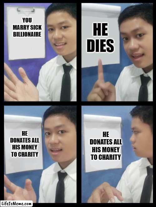 ajs plan | HE DIES; YOU MARRY SICK BILLIONAIRE; HE DONATES ALL HIS MONEY TO CHARITY; HE DONATES ALL HIS MONEY TO CHARITY | image tagged in ajs plan | made w/ Lifeismeme meme maker