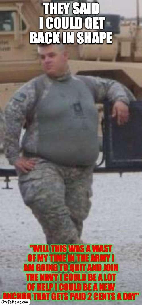 fat army | THEY SAID  I COULD GET BACK IN SHAPE; "WILL THIS WAS A WAST OF MY TIME IN THE ARMY I AM GOING TO QUIT AND JOIN THE NAVY I COULD BE A LOT OF HELP I COULD BE A NEW ANCHOR THAT GETS PAID 2 CENTS A DAY" | image tagged in fat army | made w/ Lifeismeme meme maker