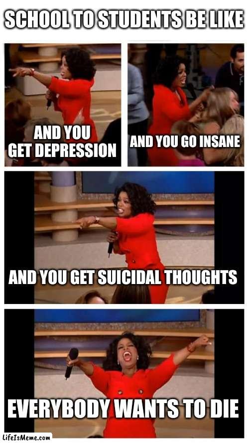 our education system is so incredibly stupid | SCHOOL TO STUDENTS BE LIKE; AND YOU GET DEPRESSION; AND YOU GO INSANE; AND YOU GET SUICIDAL THOUGHTS; EVERYBODY WANTS TO DIE | image tagged in memes,oprah you get a car everybody gets a car | made w/ Lifeismeme meme maker
