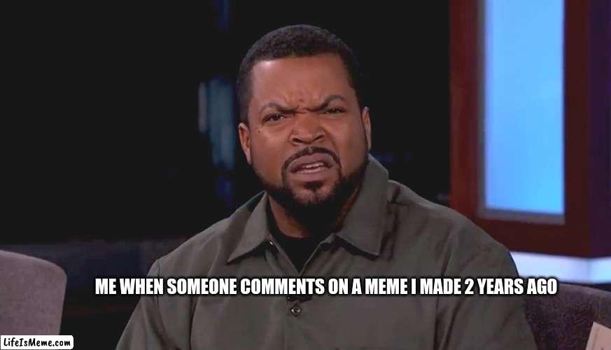 Me: Oh my new meme must be doing well! The guy who commented "funny" on a meme i made 2 years ago: | ME WHEN SOMEONE COMMENTS ON A MEME I MADE 2 YEARS AGO | image tagged in really ice cube | made w/ Lifeismeme meme maker