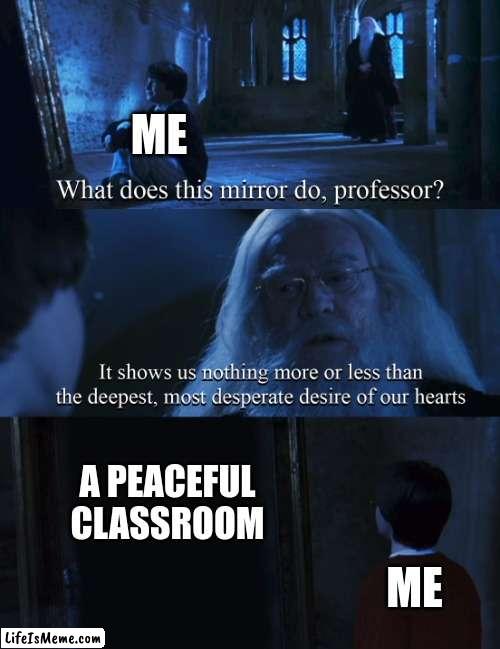 ima cry | ME; A PEACEFUL CLASSROOM; ME | image tagged in harry potter mirror | made w/ Lifeismeme meme maker