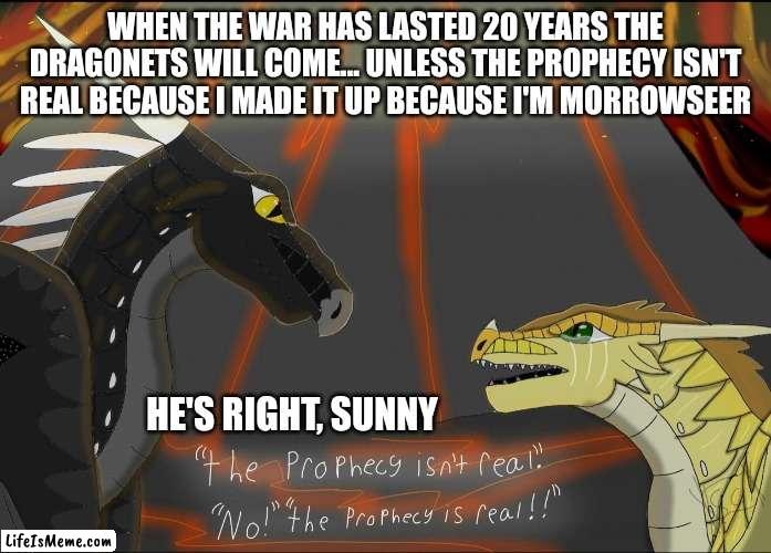 The prophecy is fake | WHEN THE WAR HAS LASTED 20 YEARS THE DRAGONETS WILL COME... UNLESS THE PROPHECY ISN'T REAL BECAUSE I MADE IT UP BECAUSE I'M MORROWSEER; HE'S RIGHT, SUNNY | image tagged in wings of fire | made w/ Lifeismeme meme maker