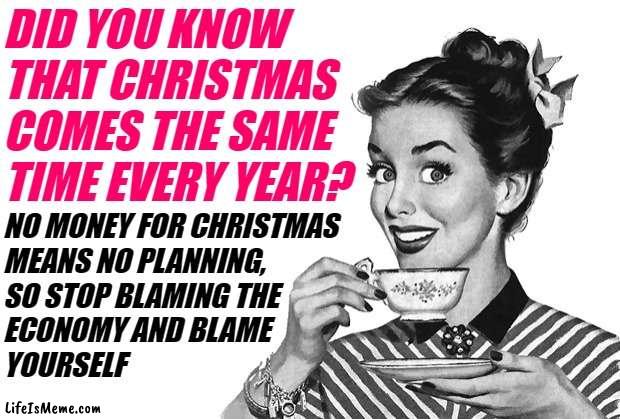 Sassy Housewife Christmas Planning | DID YOU KNOW THAT CHRISTMAS COMES THE SAME TIME EVERY YEAR? NO MONEY FOR CHRISTMAS 
MEANS NO PLANNING, 
SO STOP BLAMING THE 
ECONOMY AND BLAME 
YOURSELF | image tagged in 1950s housewife,christmas,economy,so true memes,budget,money | made w/ Lifeismeme meme maker