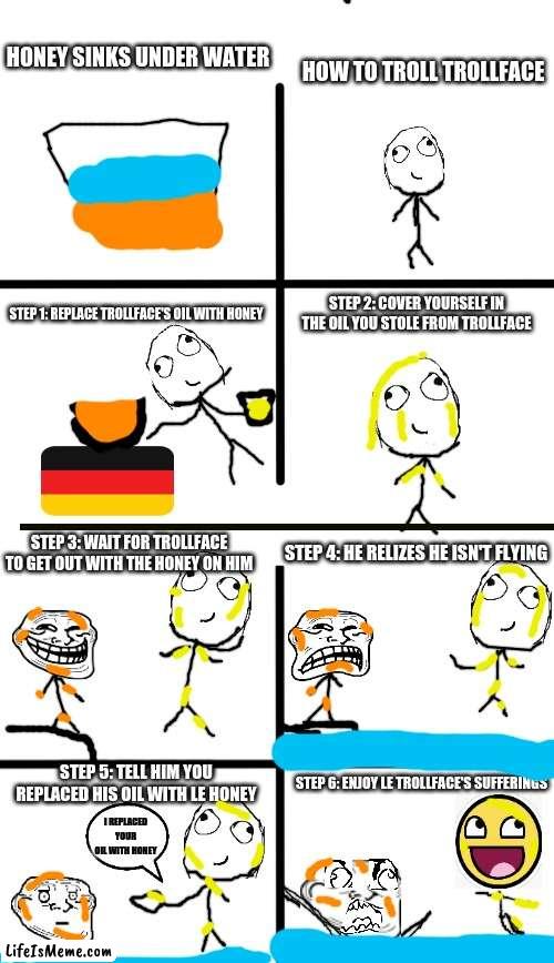 rage comic but swap type | HOW TO TROLL TROLLFACE; HONEY SINKS UNDER WATER; STEP 2: COVER YOURSELF IN THE OIL YOU STOLE FROM TROLLFACE; STEP 1: REPLACE TROLLFACE'S OIL WITH HONEY; STEP 3: WAIT FOR TROLLFACE TO GET OUT WITH THE HONEY ON HIM; STEP 4: HE RELIZES HE ISN'T FLYING; STEP 5: TELL HIM YOU REPLACED HIS OIL WITH LE HONEY; STEP 6: ENJOY LE TROLLFACE'S SUFFERINGS; I REPLACED YOUR OIL WITH HONEY | image tagged in memes,derp,trollface,oil,honey,honey sinks in water | made w/ Lifeismeme meme maker