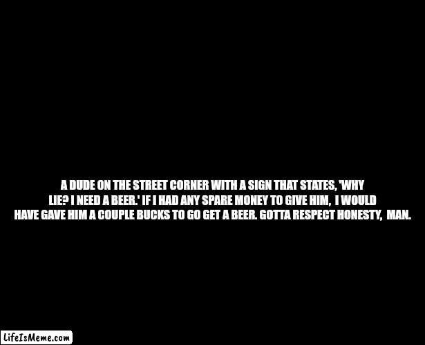I need a beer | A DUDE ON THE STREET CORNER WITH A SIGN THAT STATES, 'WHY LIE? I NEED A BEER.' IF I HAD ANY SPARE MONEY TO GIVE HIM,  I WOULD HAVE GAVE HIM A COUPLE BUCKS TO GO GET A BEER. GOTTA RESPECT HONESTY,  MAN. | image tagged in begging,poor guy,beer | made w/ Lifeismeme meme maker