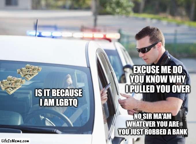 Cop pulls over woman | EXCUSE ME DO YOU KNOW WHY I PULLED YOU OVER; IS IT BECAUSE I AM LGBTQ; NO SIR MA'AM WHATEVER YOU ARE YOU JUST ROBBED A BANK | image tagged in cop pulls over woman | made w/ Lifeismeme meme maker