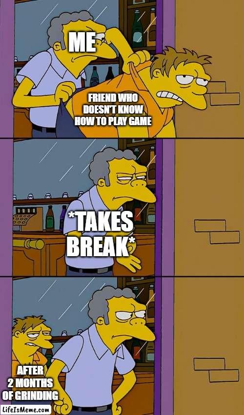 I don't know what to name | ME; FRIEND WHO DOESN'T KNOW HOW TO PLAY GAME; *TAKES BREAK*; AFTER 2 MONTHS OF GRINDING | image tagged in moe throws barney,games,funny,memes | made w/ Lifeismeme meme maker